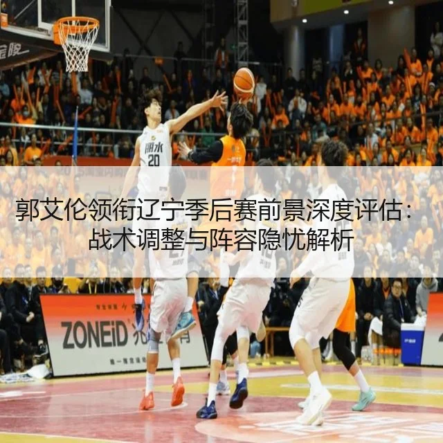 郭艾伦领衔辽宁季后赛前景深度评估：战术调整与阵容隐忧解析